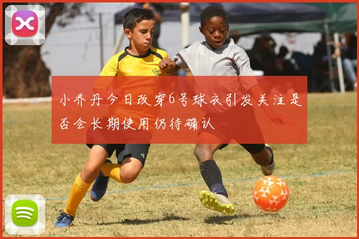 小乔丹今日改穿6号球衣引发关注是否会长期使用仍待确认