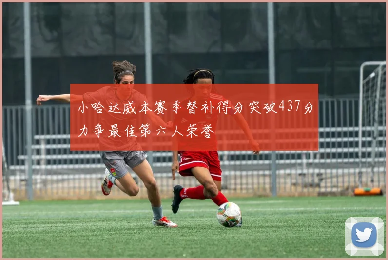 小哈达威本赛季替补得分突破437分力争最佳第六人荣誉