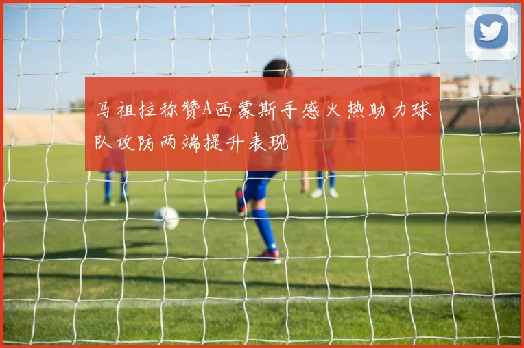 马祖拉称赞A西蒙斯手感火热助力球队攻防两端提升表现