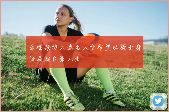 乐福期待入选名人堂希望以骑士身份成就自豪人生