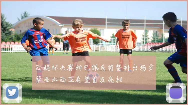 西超杯决赛姆巴佩或将替补出场贡萨洛加西亚有望首发亮相