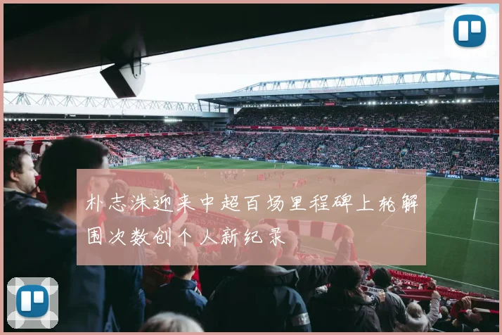 朴志洙迎来中超百场里程碑上轮解围次数创个人新纪录