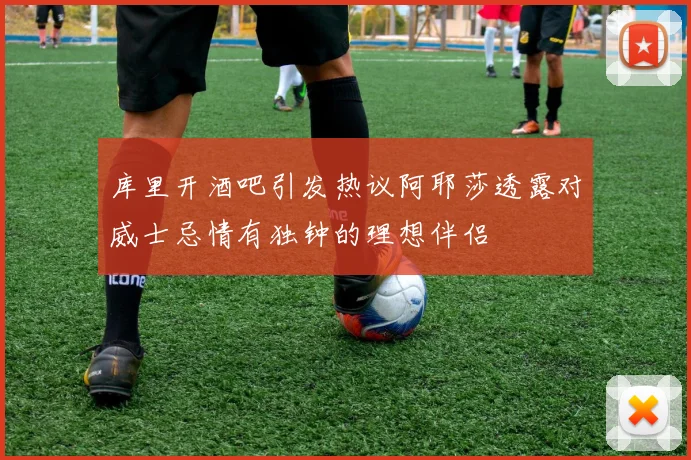 库里开酒吧引发热议阿耶莎透露对威士忌情有独钟的理想伴侣