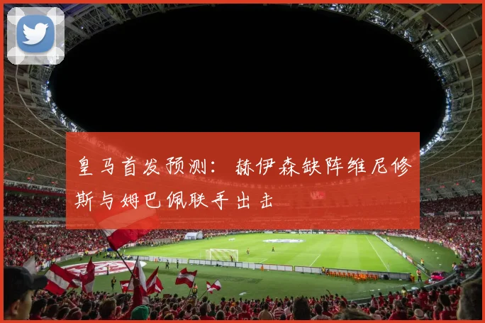 皇马首发预测：赫伊森缺阵维尼修斯与姆巴佩联手出击