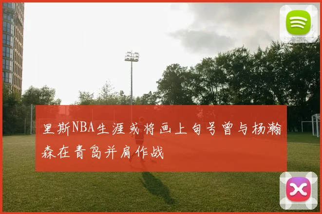 里斯NBA生涯或将画上句号曾与杨瀚森在青岛并肩作战