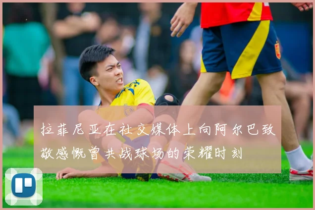 拉菲尼亚在社交媒体上向阿尔巴致敬感慨曾共战球场的荣耀时刻