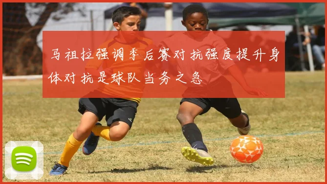 马祖拉强调季后赛对抗强度提升身体对抗是球队当务之急