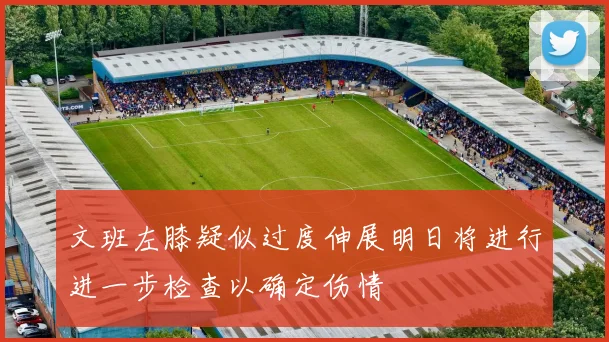 文班左膝疑似过度伸展明日将进行进一步检查以确定伤情