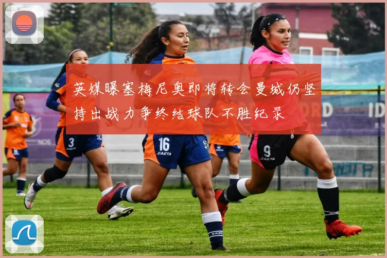 英媒曝塞梅尼奥即将转会曼城仍坚持出战力争终结球队不胜纪录