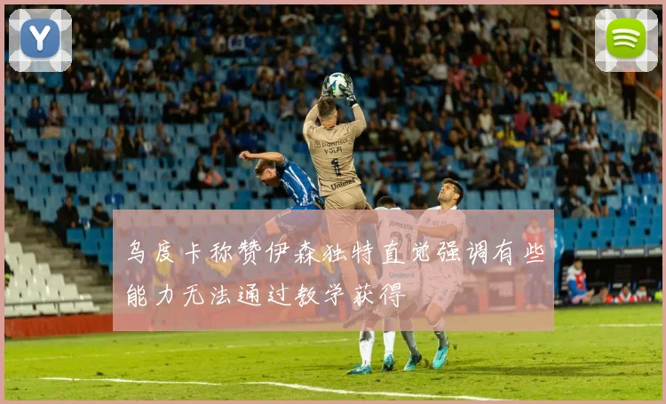 乌度卡称赞伊森独特直觉强调有些能力无法通过教学获得