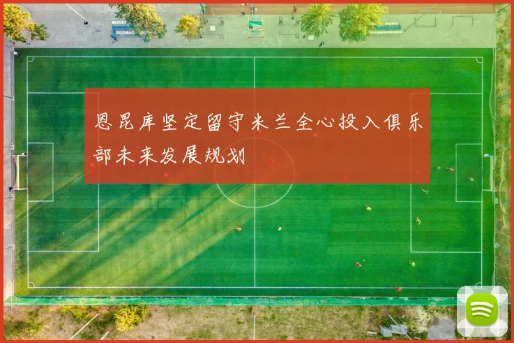 恩昆库坚定留守米兰全心投入俱乐部未来发展规划