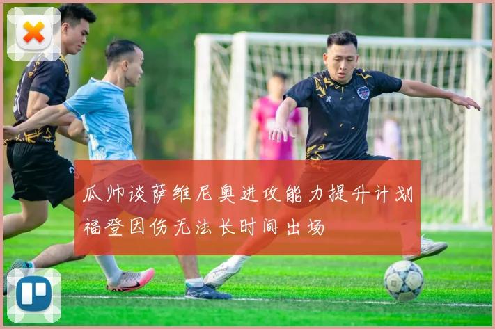 瓜帅谈萨维尼奥进攻能力提升计划福登因伤无法长时间出场