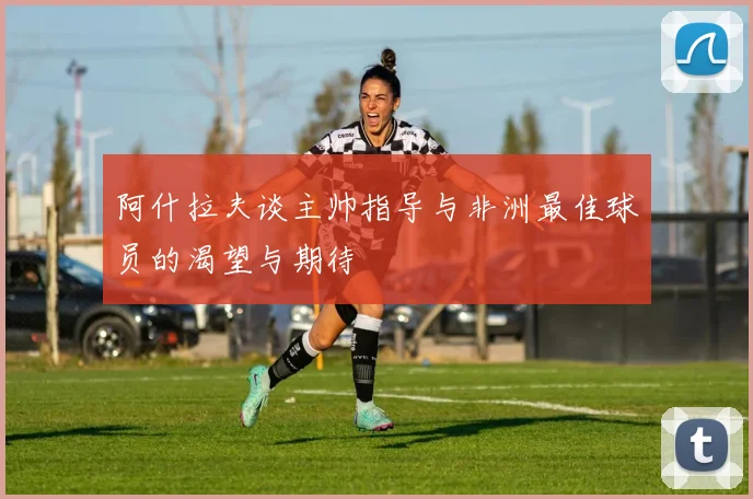 阿什拉夫谈主帅指导与非洲最佳球员的渴望与期待