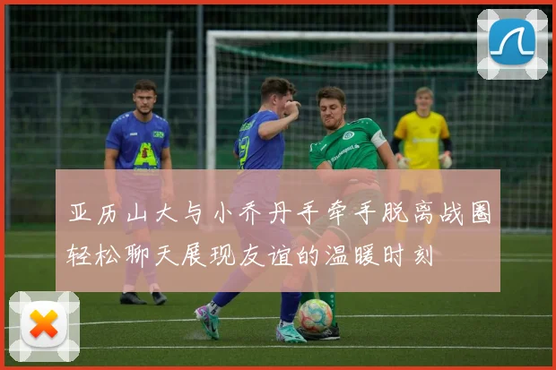 亚历山大与小乔丹手牵手脱离战圈轻松聊天展现友谊的温暖时刻