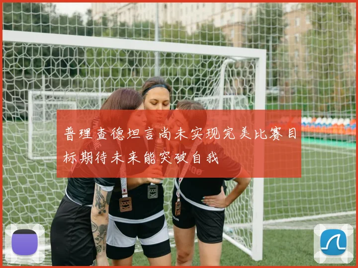 普理查德坦言尚未实现完美比赛目标期待未来能突破自我