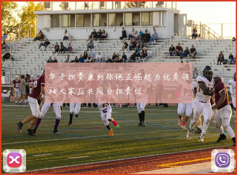 华子担责康利称他正崛起为优秀领袖大家应共同分担责任