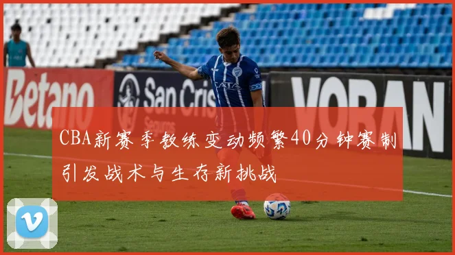 CBA新赛季教练变动频繁40分钟赛制引发战术与生存新挑战