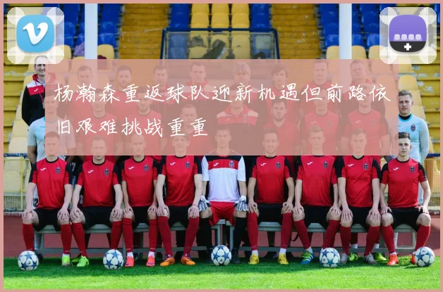 杨瀚森重返球队迎新机遇但前路依旧艰难挑战重重