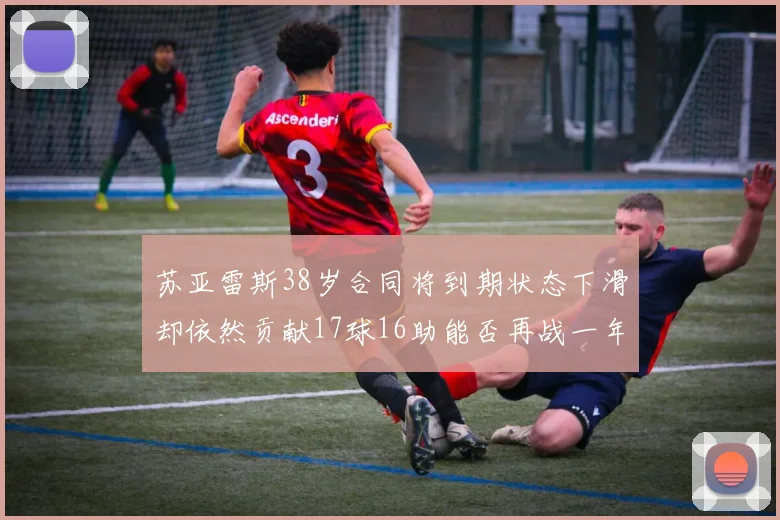 苏亚雷斯38岁合同将到期状态下滑却依然贡献17球16助能否再战一年