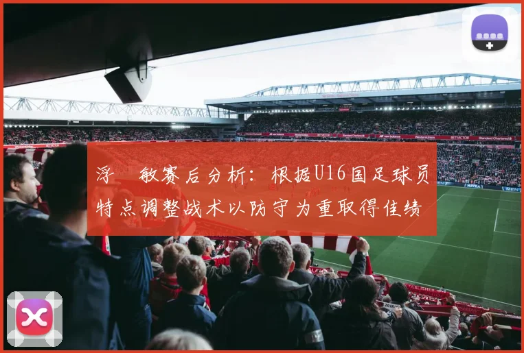 浮嶋敏赛后分析：根据U16国足球员特点调整战术以防守为重取得佳绩