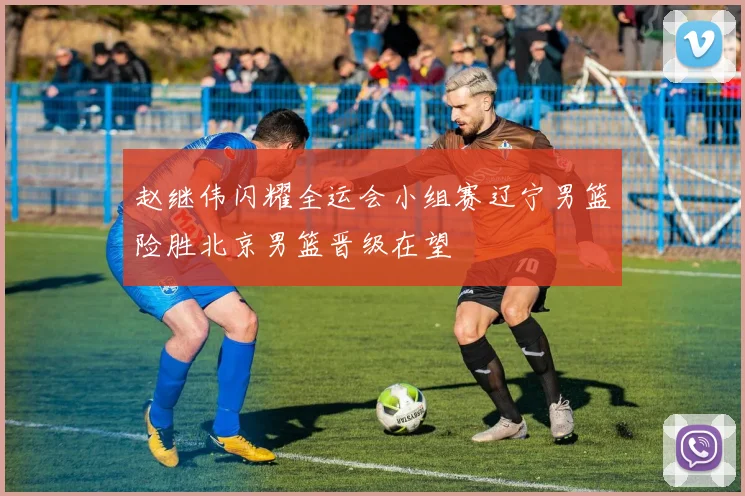 赵继伟闪耀全运会小组赛辽宁男篮险胜北京男篮晋级在望