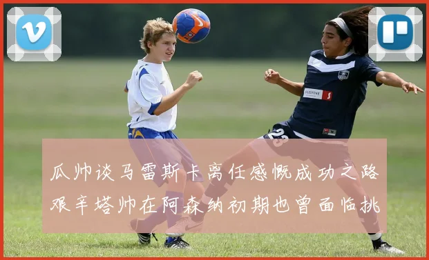 瓜帅谈马雷斯卡离任感慨成功之路艰辛塔帅在阿森纳初期也曾面临挑战
