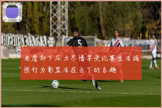 老詹卸下压力尽情享受比赛生活搞怪行为彰显活在当下的乐趣