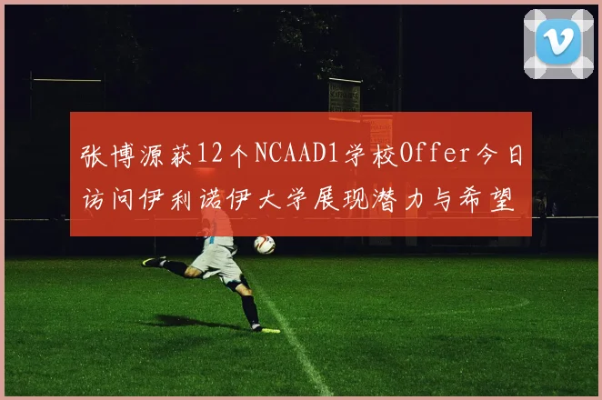 张博源获12个NCAAD1学校Offer今日访问伊利诺伊大学展现潜力与希望