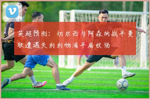 英超预测：切尔西与阿森纳战平曼联遭遇失利利物浦平局收场