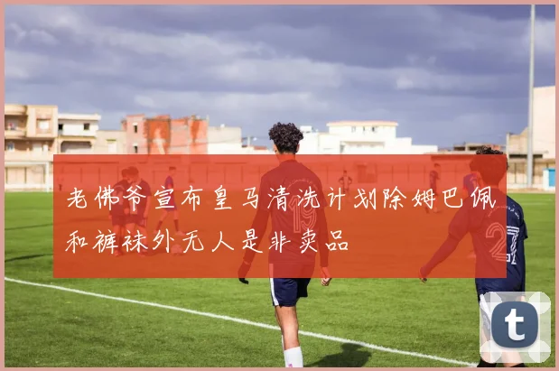 老佛爷宣布皇马清洗计划除姆巴佩和裤袜外无人是非卖品