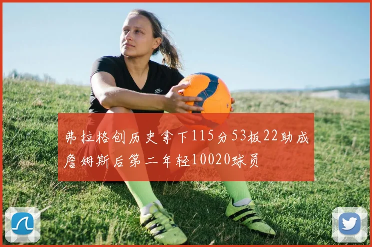 弗拉格创历史拿下115分53板22助成詹姆斯后第二年轻10020球员