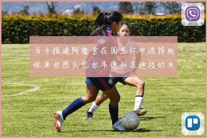 马卡报道阿隆索在国王杯中选择轮休库尔图瓦巴尔韦德和吕迪格的决定
