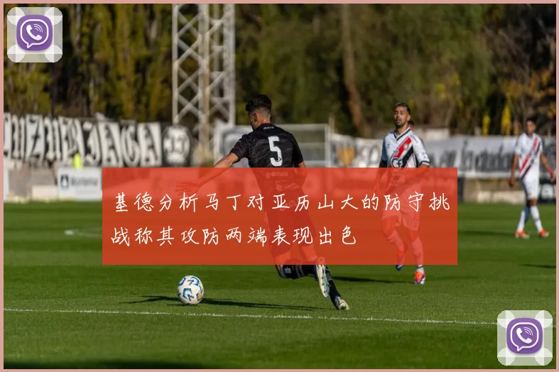 基德分析马丁对亚历山大的防守挑战称其攻防两端表现出色