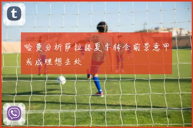 哈曼分析萨拉赫夏季转会前景意甲或成理想去处