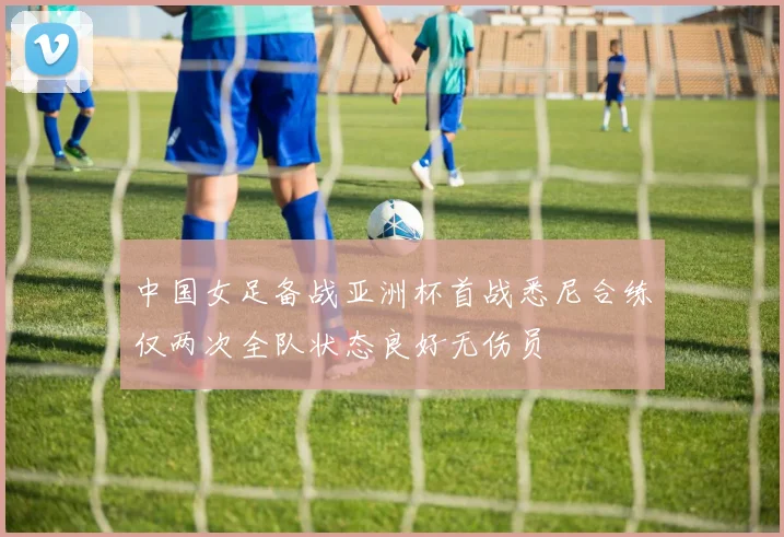 中国女足备战亚洲杯首战悉尼合练仅两次全队状态良好无伤员