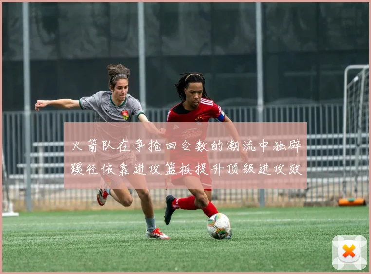 火箭队在争抢回合数的潮流中独辟蹊径依靠进攻篮板提升顶级进攻效率