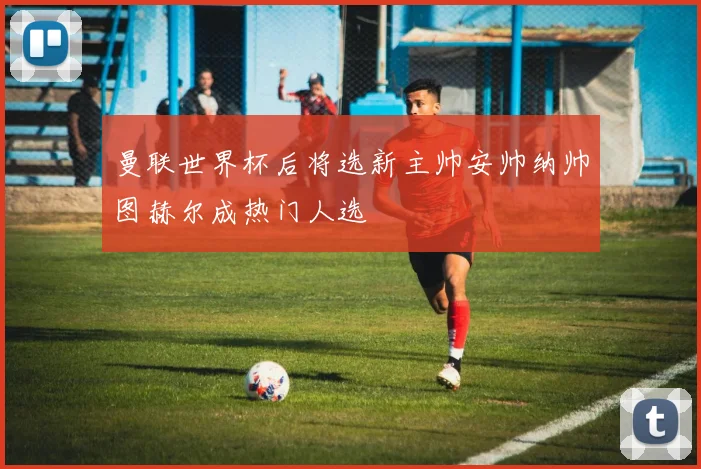 曼联世界杯后将选新主帅安帅纳帅图赫尔成热门人选