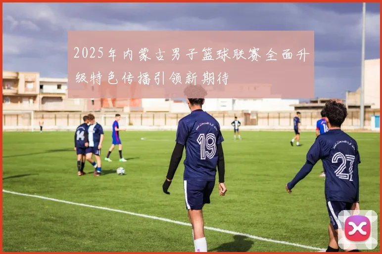 2025年内蒙古男子篮球联赛全面升级特色传播引领新期待