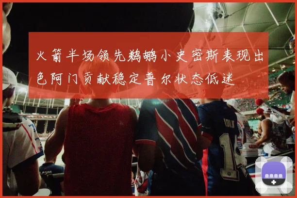 火箭半场领先鹈鹕小史密斯表现出色阿门贡献稳定普尔状态低迷