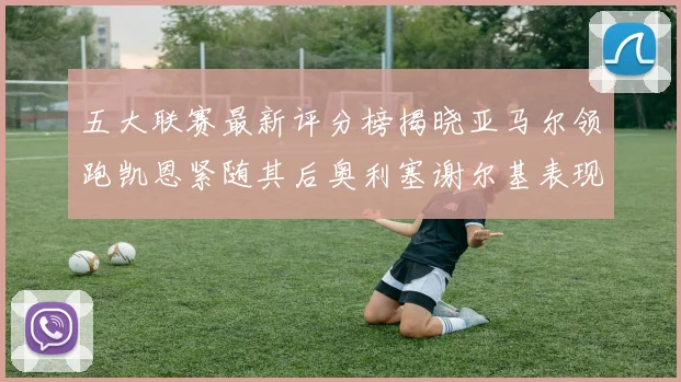 五大联赛最新评分榜揭晓亚马尔领跑凯恩紧随其后奥利塞谢尔基表现亮眼