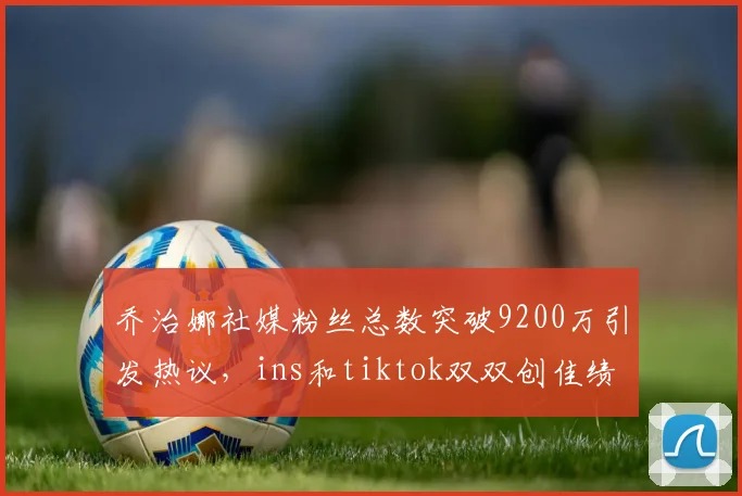 乔治娜社媒粉丝总数突破9200万引发热议，ins和tiktok双双创佳绩