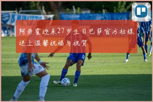阿劳霍迎来27岁生日巴萨官方社媒送上温馨祝福与祝贺