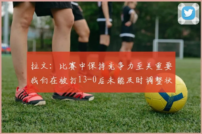 拉文：比赛中保持竞争力至关重要我们在被打13-0后未能及时调整状态