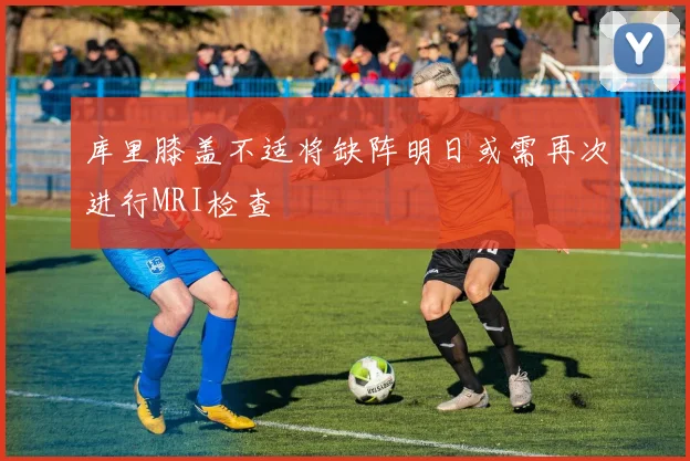 库里膝盖不适将缺阵明日或需再次进行MRI检查
