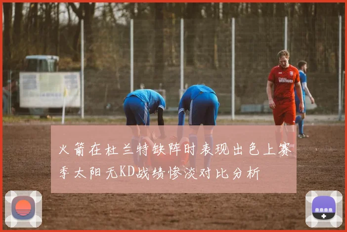 火箭在杜兰特缺阵时表现出色上赛季太阳无KD战绩惨淡对比分析