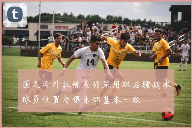 国足海外拉练或将采用双后腰战术球员位置与俱乐部基本一致