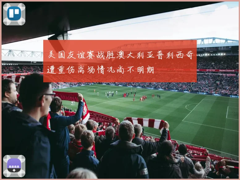 美国友谊赛战胜澳大利亚普利西奇遭重伤离场情况尚不明朗